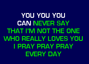 YOU YOU YOU
CAN NEVER SAY
THAT I'M NOT THE ONE
WHO REALLY LOVES YOU
I PRAY PRAY PRAY
EVERY DAY