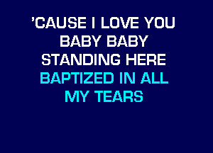 'CAUSE I LOVE YOU
BABY BABY
STANDING HERE
BAPTIZED IN ALL
MY TEARS