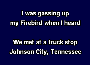 l was gassing up
my Firebird when I heard

We met at a truck stop
Johnson City, Tennessee