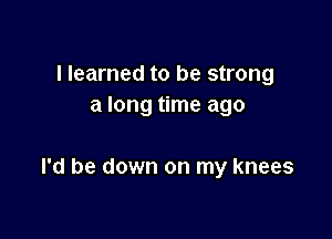 I learned to be strong
a long time ago

I'd be down on my knees