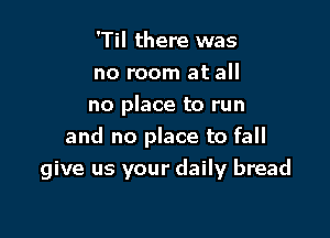 'Til there was

no room at all

no place to run
and no place to fall

give us your daily bread