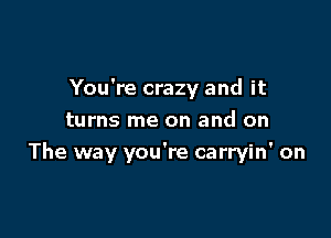 You're crazy and it

turns me on and on
The way you're carryin' on