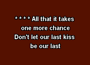 i' 1k i' All that it takes
one more chance

Don't let our last kiss
be our last