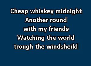 Cheap whiskey midnight
Another round
with my friends

Watching the world
trough the windsheild