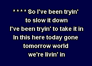 1' 1' So I've been tryin'
to slow it down
I've been tryin' to take it in

In this here today gone
tomorrow world
we're livin' in