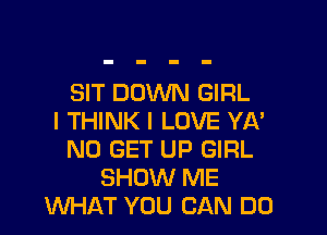 SIT DOWN GIRL

I THINK I LOVE YA'
ND GET UP GIRL
SHOW ME
WHAT YOU CAN DO