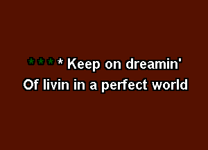  Keep on dreamin'

Of livin in a perfect world