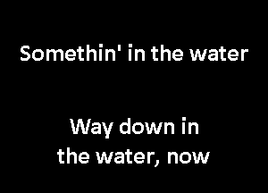 Somethin' in the water

Way down in
the water, now