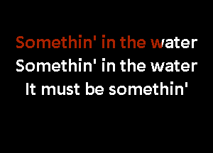 Somethin' in the water
Somethin' in the water

It must be somethin'