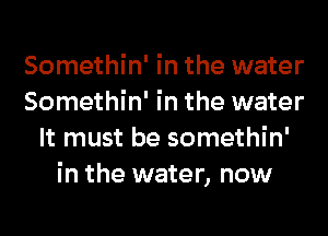 Somethin' in the water
Somethin' in the water
It must be somethin'
in the water, now