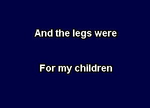 And the legs were

For my children