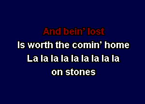 ls worth the comin, home

La la la la la la la la la
on stones