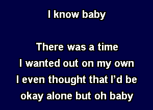 I know baby

There was a time
I wanted out on my own

I even thought that Pd be
okay alone but oh baby