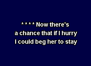 3 ' Now there's

a chance that ifl hurry
I could beg her to stay