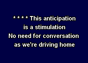 1k 1'! 1 This anticipation
is a stimulation

No need for conversation
as we're driving home