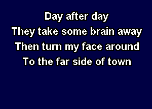 Day after day
They take some brain away
Then turn my face around

To the far side of town