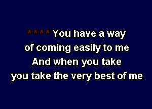 You have a way
of coming easily to me

And when you take
you take the very best of me