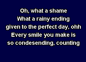 Oh, what a shame
What a rainy ending
given to the perfect day, ohh
Every smile you make is
so condesending, counting