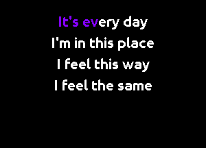 It's every day
I'm in this place
I Feel this way

I feel the same