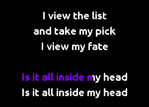 I view the list
and take my pick
I view my fate

Is it all inside my head
Is it all inside my head