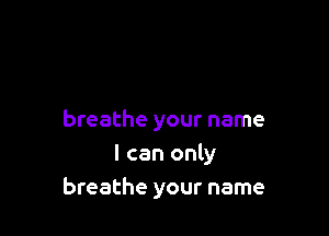 breathe your name
I can only
breathe your name