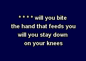 t t t t will you bite
the hand that feeds you

will you stay down
on your knees