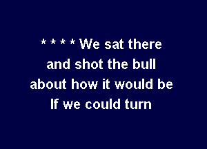 it 1 't ' We sat there
and shot the bull

about how it would be
If we could turn