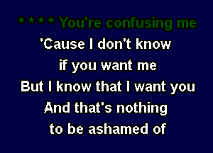 'Cause I don't know
if you want me

But I know that I want you
And that's nothing
to be ashamed of