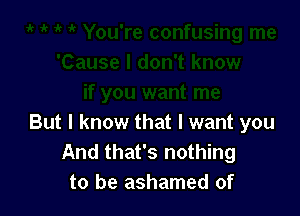 But I know that I want you
And that's nothing
to be ashamed of