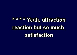i' ' Yeah, attraction

reaction but so much
satisfaction