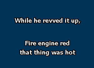 While he rewed it up,

Fire engine red
that thing was hot