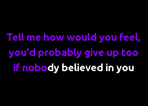 Tell me how would you Feel,

you'd probably give up too
if nobody believed in you