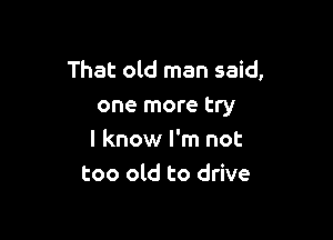 That old man said,
one more try

I know I'm not
too old to drive