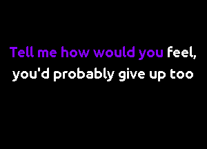 Tell me how would you Feel,

you'd probably give up too