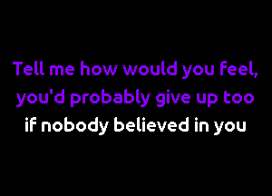 Tell me how would you Feel,

you'd probably give up too
if nobody believed in you