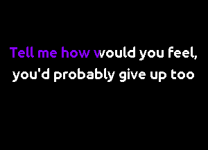 Tell me how would you Feel,

you'd probably give up too