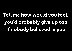 Tell me how would you Feel,
you'd probably give up too

if nobody believed in you