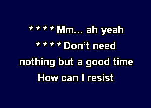 ' 1 Mm... ah yeah
? 1 ,r  Don t need

nothing but a good time

How can I resist