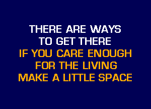 THERE ARE WAYS
TO GET THERE
IF YOU CARE ENOUGH
FOR THE LIVING
MAKE A LITTLE SPACE