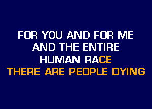 FOR YOU AND FOR ME
AND THE ENTIRE
HUMAN RACE
THERE ARE PEOPLE DYING