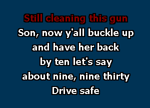 Son, now y'all buckle up
and have her back

by ten let's say
about nine, nine thirty
Drive safe