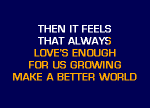 THEN IT FEELS
THAT ALWAYS
LOVE'S ENOUGH
FOR US GROWING
MAKE A BETTER WORLD