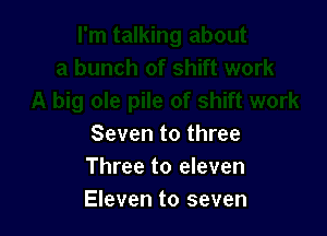Seven to three
Three to eleven
Eleven to seven