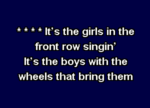 t 1 t t It's the girls in the
front row singin,

ltts the boys with the
wheels that bring them