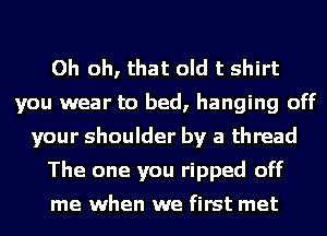 Oh oh, that old t shirt
you wear to bed, hanging off
your shoulder by a thread
The one you ripped off
me when we first met