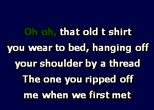 that old t shirt
you wear to bed, hanging off
your shoulder by a thread
The one you ripped off
me when we first met