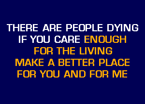 THERE ARE PEOPLE DYING
IF YOU CARE ENOUGH
FOR THE LIVING
MAKE A BETTER PLACE
FOR YOU AND FOR ME