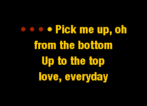 0 0 o 0 Pick me up, oh
from the bottom

Up to the top
love, everyday