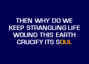 THEN WHY DO WE
KEEP STRANGLING LIFE
WOUND THIS EARTH
CRUCIFY ITS SOUL