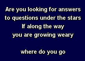Are you looking for answers
to questions under the stars
If along the way
you are growing weary

where do you go